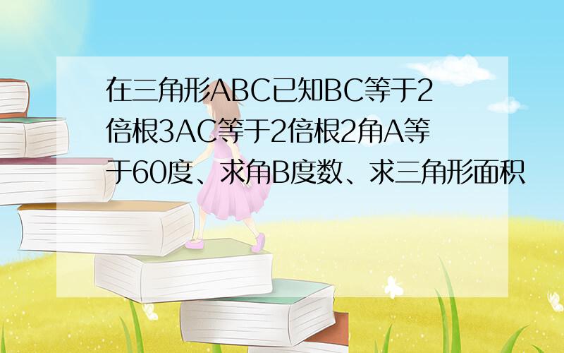 在三角形ABC已知BC等于2倍根3AC等于2倍根2角A等于60度、求角B度数、求三角形面积