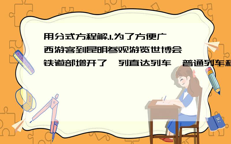 用分式方程解.1.为了方便广西游客到昆明参观游览世博会,铁道部增开了一列直达列车,普通列车和知道列车都开完昆明.普通快车先出发2h.结果比直达快车晚4h 一直启点到昆明相距828km.知道快