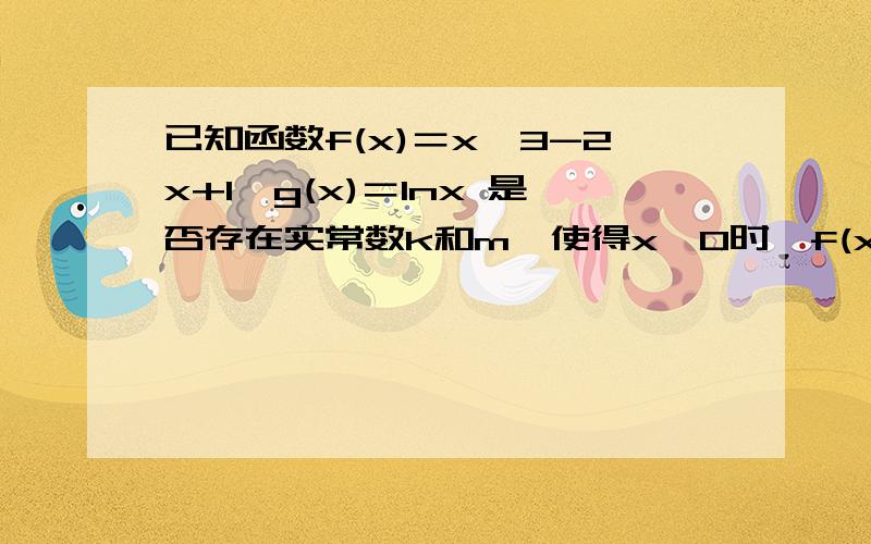 已知函数f(x)＝x^3-2x+1,g(x)＝lnx 是否存在实常数k和m,使得x>0时,f(x)>=kx+m且g(x)