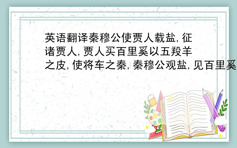 英语翻译秦穆公使贾人载盐,征诸贾人,贾人买百里奚以五羖羊之皮,使将车之秦,秦穆公观盐,见百里奚牛肥,曰：“任重道远以险,而牛何以肥也?”对曰：“臣饮食以时,使之不以暴；有险,先后之