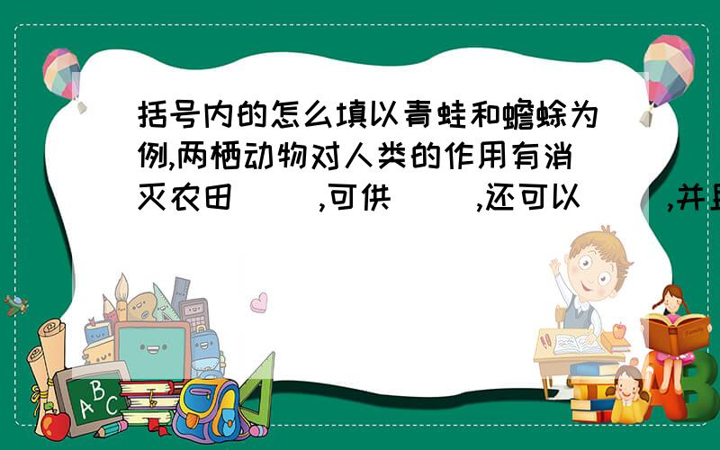 括号内的怎么填以青蛙和蟾蜍为例,两栖动物对人类的作用有消灭农田（ ）,可供（ ）,还可以（ ）,并且是教学及科研研究的良好（ ）