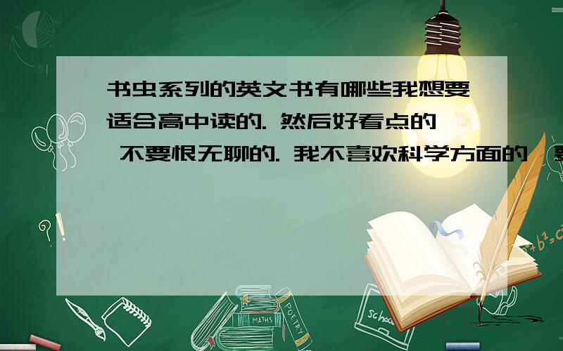 书虫系列的英文书有哪些我想要适合高中读的. 然后好看点的 不要恨无聊的. 我不喜欢科学方面的,要故事方面的. 谢谢了. 知道的都告诉我吧,我要去买.谢谢大家 、、