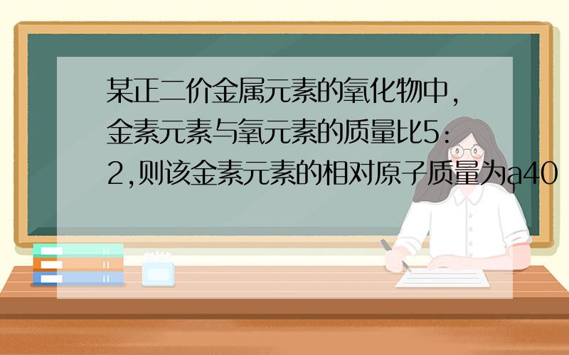 某正二价金属元素的氧化物中,金素元素与氧元素的质量比5:2,则该金素元素的相对原子质量为a40 b56 c62 d80