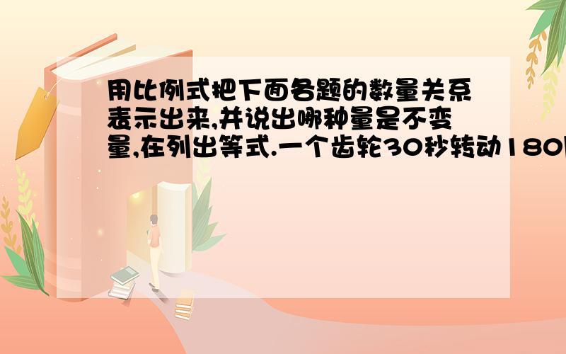 用比例式把下面各题的数量关系表示出来,并说出哪种量是不变量,在列出等式.一个齿轮30秒转动180周,转动360周需要一分钟一艘轮船从甲港到乙港顺水每小时行25千米，4小时到达。从乙港返回