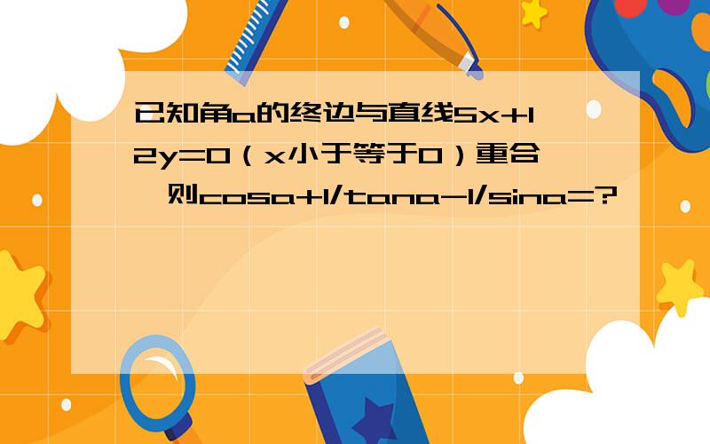 已知角a的终边与直线5x+12y=0（x小于等于0）重合,则cosa+1/tana-1/sina=?