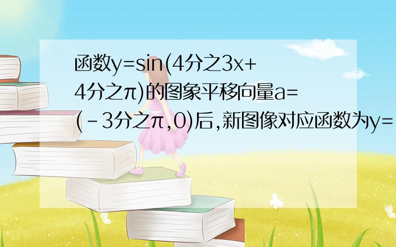 函数y=sin(4分之3x+4分之π)的图象平移向量a=(-3分之π,0)后,新图像对应函数为y=