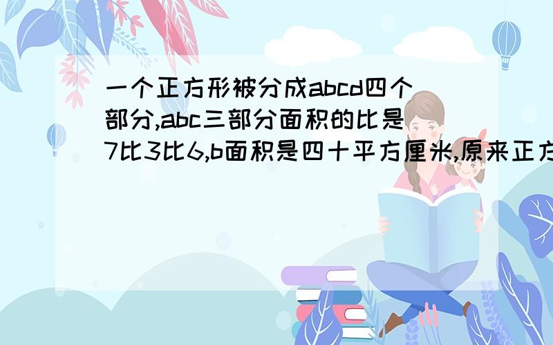 一个正方形被分成abcd四个部分,abc三部分面积的比是7比3比6,b面积是四十平方厘米,原来正方形的面积是多少?