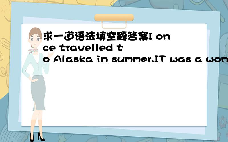 求一道语法填空题答案I once travelled to Alaska in summer.IT was a wonderful experience .The mountains there seemed to have life .16 impressed me very much.This time I travelled to Alaska in winter.my friend had been telling me not to make a