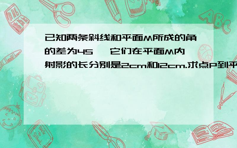 已知两条斜线和平面M所成的角的差为45 ,它们在平面M内射影的长分别是2cm和12cm.求点P到平面M的距离.