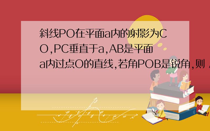 斜线PO在平面a内的射影为CO,PC垂直于a,AB是平面a内过点O的直线,若角POB是锐角,则 A.角 POA>角AOC    B.角POC<角BOCC.角POA<角AOC     D.角POB<角BOC