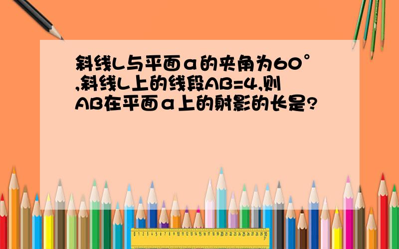 斜线L与平面α的夹角为60°,斜线L上的线段AB=4,则AB在平面α上的射影的长是?