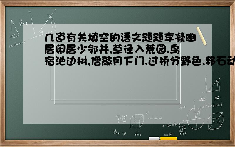 几道有关填空的语文题题李凝幽居闲居少邻并,草径入荒园.鸟宿池边树,僧敲月下门.过桥分野色,移石动云根.暂去还来此,幽期不负言.1.第二句诗中