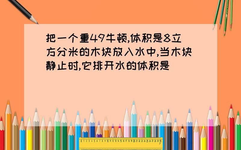 把一个重49牛顿,体积是8立方分米的木块放入水中,当木块静止时,它排开水的体积是_______立方分米,它受到的浮力是 ___牛顿.