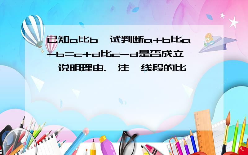 已知a比b,试判断a+b比a-b=c+d比c-d是否成立,说明理由.【注,线段的比】