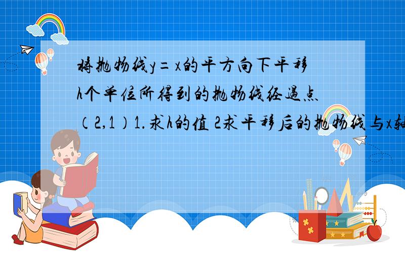 将抛物线y=x的平方向下平移h个单位所得到的抛物线经过点（2,1）1.求h的值 2求平移后的抛物线与x轴的焦点