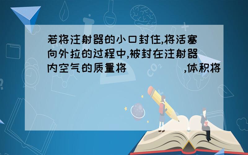 若将注射器的小口封住,将活塞向外拉的过程中,被封在注射器内空气的质量将_____,体积将______.请说明为什么?谢谢!