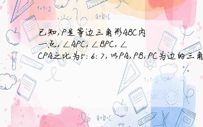 已知,P是等边三角形ABC内一点,∠APC,∠BPC,∠CPA之比为5:6:7,以PA,PB,PC为边的三角形三个内角的大小