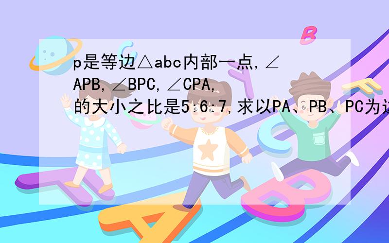 p是等边△abc内部一点,∠APB,∠BPC,∠CPA,的大小之比是5:6:7,求以PA、PB、PC为边的三角形的个角度数