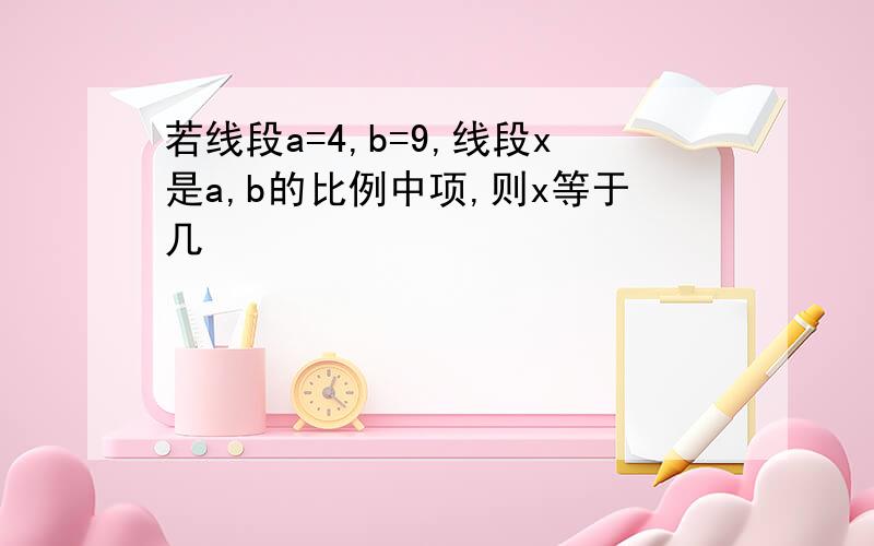 若线段a=4,b=9,线段x是a,b的比例中项,则x等于几