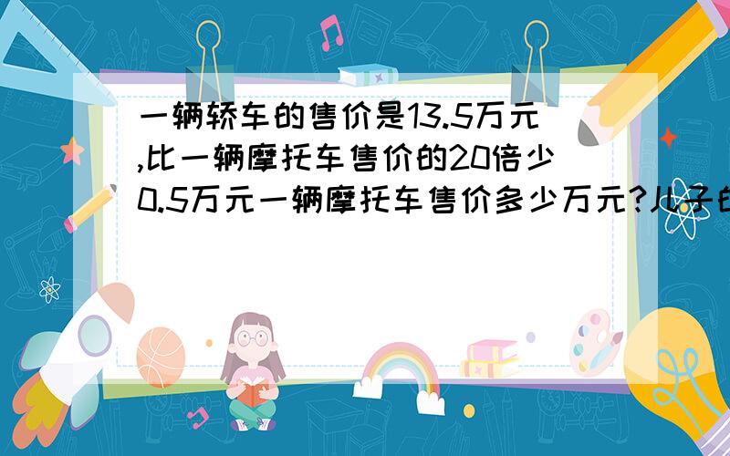 一辆轿车的售价是13.5万元,比一辆摩托车售价的20倍少0.5万元一辆摩托车售价多少万元?儿子的答案是：0.65万元.设摩托车售价为X万元，依题意得20X-0.5=13.520X=13.5-0.520X=13X=13除以20X=0.65答：一辆