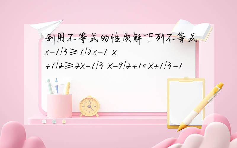 利用不等式的性质解下列不等式x-1/3≥1/2x-1 x+1/2≥2x-1/3 x-9/2+1＜x+1/3-1