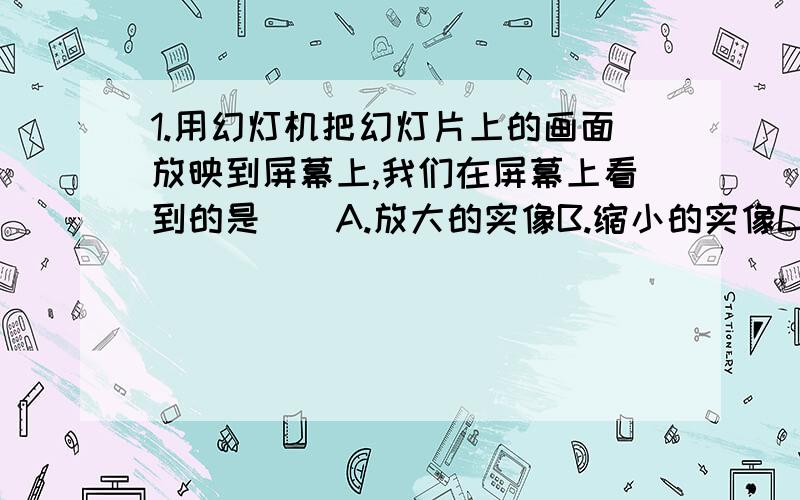 1.用幻灯机把幻灯片上的画面放映到屏幕上,我们在屏幕上看到的是（）A.放大的实像B.缩小的实像C.放大的虚像D.与幻灯片等大的实像2.放映幻灯时,幻灯片应放在离镜头（）A.2倍焦距和焦距之