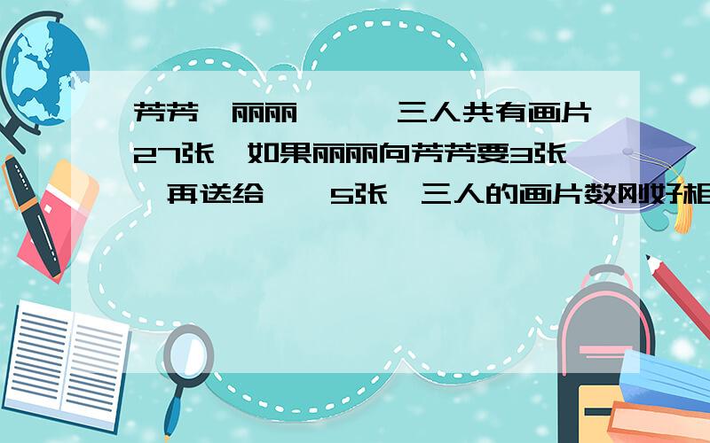 芳芳,丽丽,娟娟三人共有画片27张,如果丽丽向芳芳要3张,再送给娟娟5张,三人的画片数刚好相等,原来三各有画片多少张?怎么列式,怎么回答?