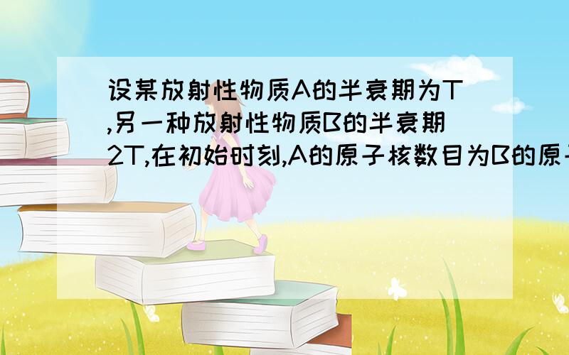 设某放射性物质A的半衰期为T,另一种放射性物质B的半衰期2T,在初始时刻,A的原子核数目为B的原子核数目的4倍,则（ ） A．经过时间2T,A与B的原子核数目相同 B．经过时间2T,A的原子核数目大于B