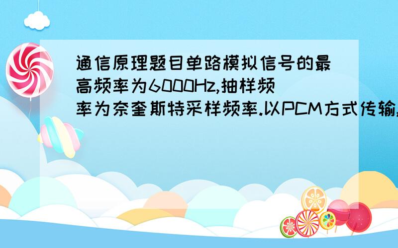 通信原理题目单路模拟信号的最高频率为6000Hz,抽样频率为奈奎斯特采样频率.以PCM方式传输,抽样后按照8级量化,传输信号的波形为矩形脉冲,占空比为0.5.（1）计算PCM系统的码元速率和信息速