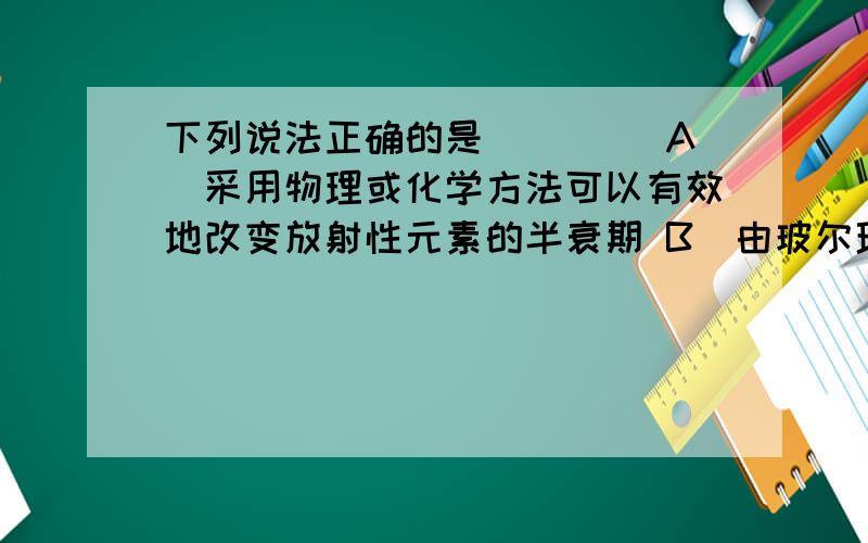 下列说法正确的是(　　) A．采用物理或化学方法可以有效地改变放射性元素的半衰期 B．由玻尔理论知道氢原子从激发态跃迁到基态时会放出光子 C．从高空对地面进行遥感摄影是利用紫外