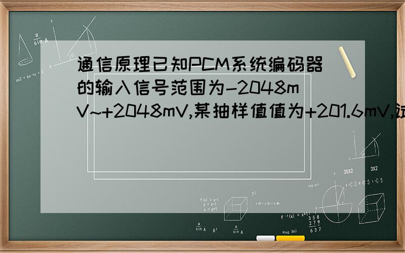 通信原理已知PCM系统编码器的输入信号范围为-2048mV~+2048mV,某抽样值值为+201.6mV,试按A律13折线PCM编码,写出该样值对应的8位码.