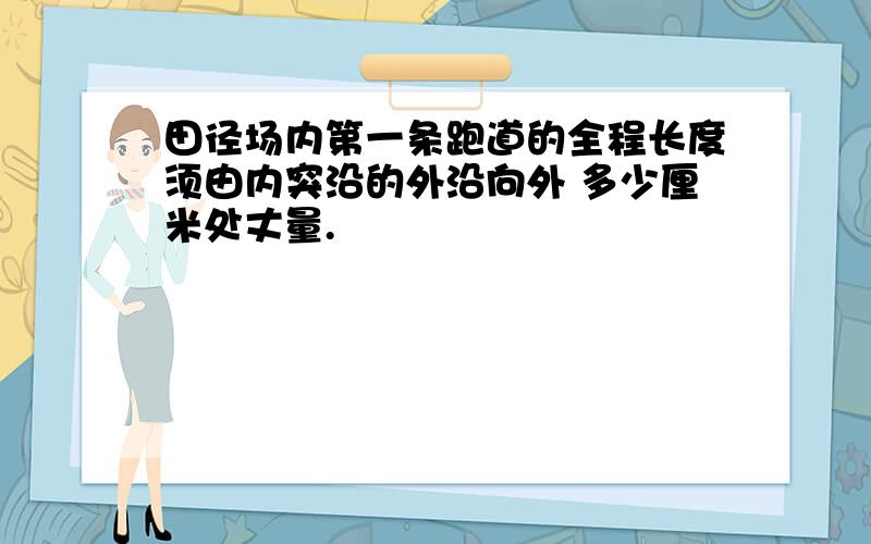 田径场内第一条跑道的全程长度须由内突沿的外沿向外 多少厘米处丈量.