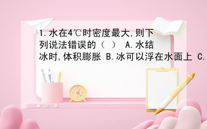 1.水在4℃时密度最大,则下列说法错误的（ ） A.水结冰时,体积膨胀 B.冰可以浮在水面上 C.水结冰时,质量1.水在4℃时密度最大,则下列说法错误的（ ）A.水结冰时,体积膨胀 B.冰可以浮在水面上C