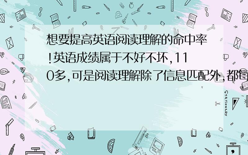 想要提高英语阅读理解的命中率!英语成绩属于不好不坏,110多,可是阅读理解除了信息匹配外,都每篇错一个,比较多是细节理解题以及文章大意题.单词基本上过关,不过有时看文章单词会突然忘