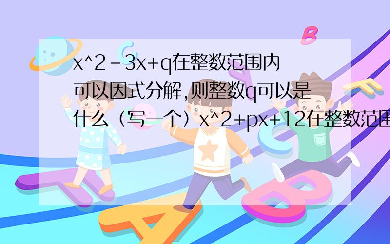 x^2-3x+q在整数范围内可以因式分解,则整数q可以是什么（写一个）x^2+px+12在整数范围可以因式分解,则整数p可以是什么（只写一个）