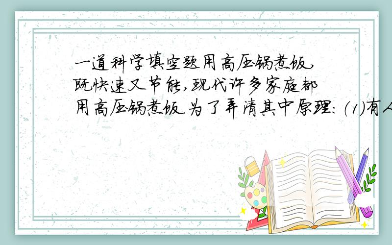 一道科学填空题用高压锅煮饭,既快速又节能,现代许多家庭都用高压锅煮饭.为了弄清其中原理：（1）有人将普通锅和高压锅在相同条件下（热源、锅的材料、质量以及水、食物均相同）下进