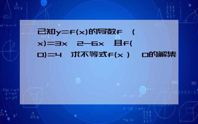 已知y=f(x)的导数f'(x)=3x^2-6x,且f(0)=4,求不等式f(x）>0的解集