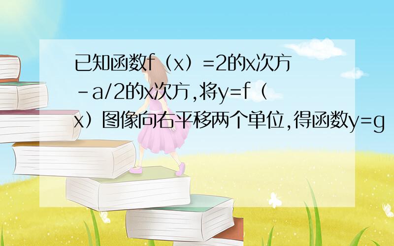 已知函数f（x）=2的x次方-a/2的x次方,将y=f（x）图像向右平移两个单位,得函数y=g（x）的图像1求y=g（x）解析式若方程f（x）=a在（0,1）闭区间上,有且只有一个实根,求a的范围