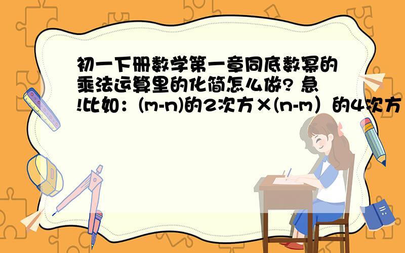 初一下册数学第一章同底数幂的乘法运算里的化简怎么做? 急!比如：(m-n)的2次方×(n-m）的4次方×（n-m）的3次方                                  （a-b）（b-a）的2次方（-a+b）的4次方