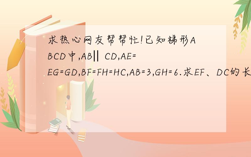 求热心网友帮帮忙!已知梯形ABCD中,AB‖CD,AE=EG=GD,BF=FH=HC,AB=3,GH=6.求EF、DC的长.已知梯形ABCD中,AB‖CD,AE=EG=GD,BF=FH=HC,AB=3,GH=6.求EF、DC的长.