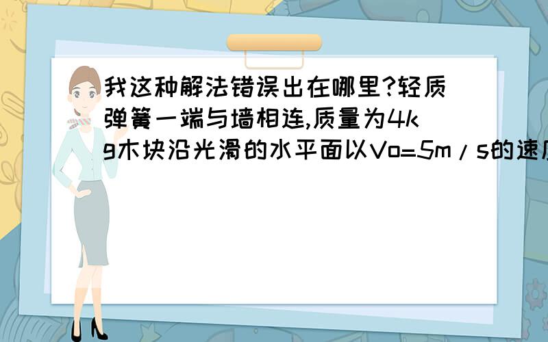 我这种解法错误出在哪里?轻质弹簧一端与墙相连,质量为4kg木块沿光滑的水平面以Vo=5m/s的速度运动并压缩弹簧,(1)求弹簧在被压缩的过程中的最大弹性势能(2)求木块被弹回到速度为V1=3m/s时弹