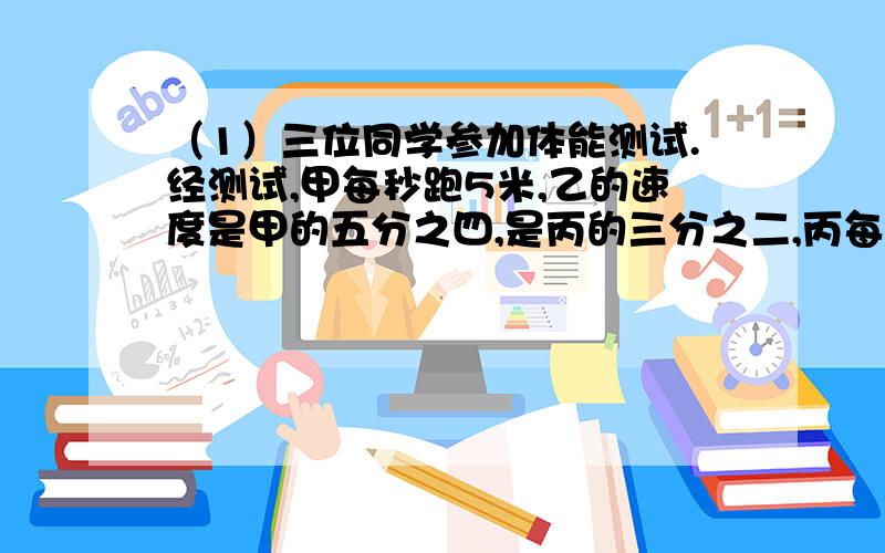 （1）三位同学参加体能测试.经测试,甲每秒跑5米,乙的速度是甲的五分之四,是丙的三分之二,丙每秒跑多少米?