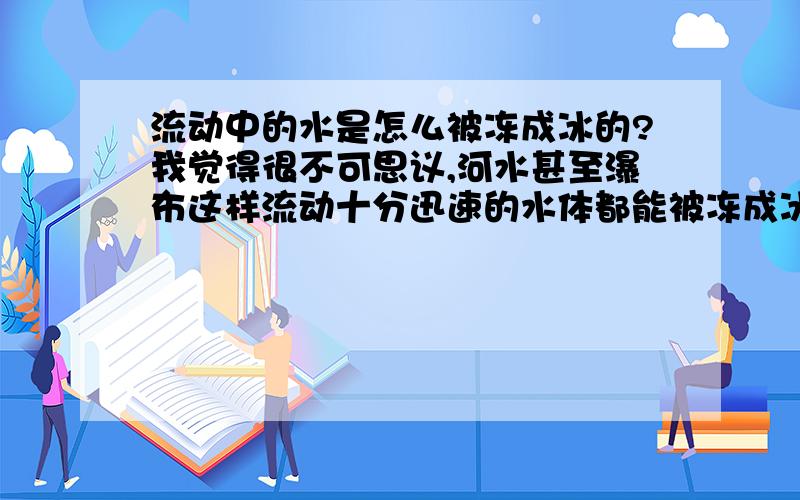 流动中的水是怎么被冻成冰的?我觉得很不可思议,河水甚至瀑布这样流动十分迅速的水体都能被冻成冰,想不通是怎样完成的,因为没有观察过这其中的变化过程.如果有相关的慢速摄影能让人