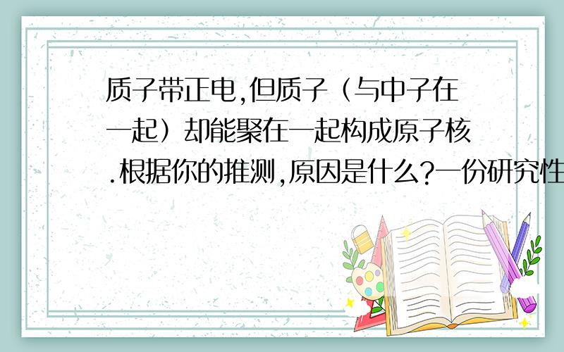 质子带正电,但质子（与中子在一起）却能聚在一起构成原子核.根据你的推测,原因是什么?一份研究性学习课程开题报告.