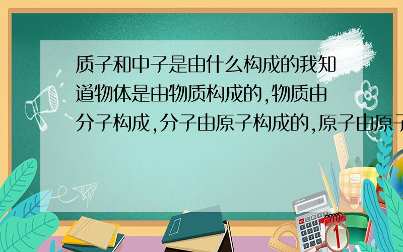 质子和中子是由什么构成的我知道物体是由物质构成的,物质由分子构成,分子由原子构成的,原子由原子核和电子构成,原子核由质子和中子构成,质子和中子由什么构成的呢?