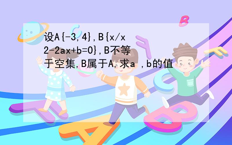 设A{-3,4},B{x/x2-2ax+b=0},B不等于空集,B属于A,求a ,b的值