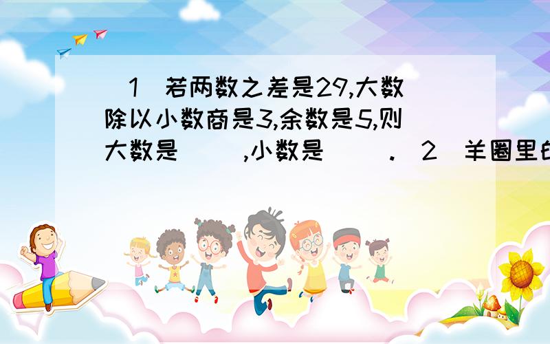 (1)若两数之差是29,大数除以小数商是3,余数是5,则大数是( ),小数是( ).(2)羊圈里的白羊头数比黑羊脚数少20,黑羊头数比白羊脚数少145,则白羊有( )头,黑羊有( )头.(3)甲对乙风趣地说: