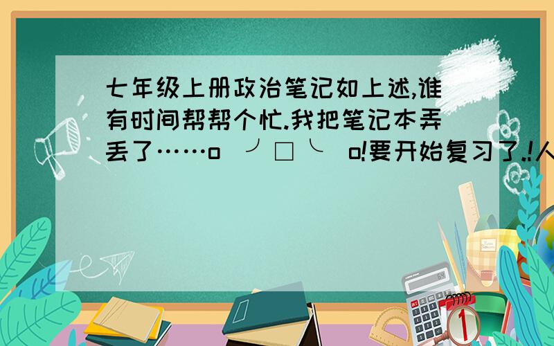 七年级上册政治笔记如上述,谁有时间帮帮个忙.我把笔记本弄丢了……o(╯□╰)o!要开始复习了.!人民版的!那个，麻烦告诉我下你说的“初三总复习的政治笔记”的名字好吗、