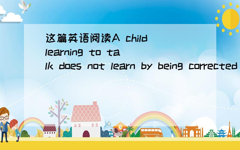 这篇英语阅读A child learning to talk does not learn by being corrected all the time:if corrected too much,he will stop talking.He notices a thousand times a day the difference between the language he uses and the language those around him use.B