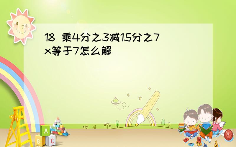 18 乘4分之3减15分之7x等于7怎么解